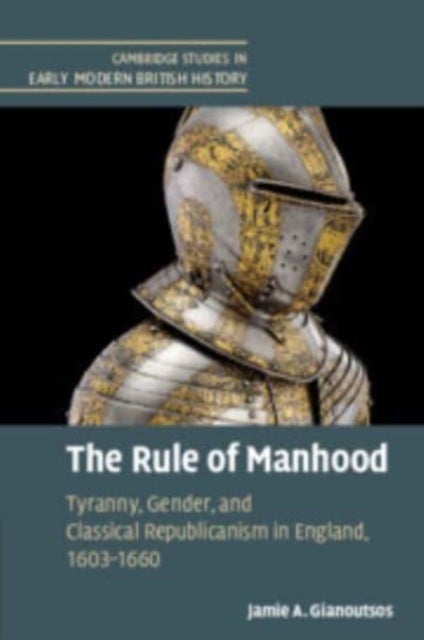 The Rule of Manhood - Tyranny, Gender, and Classical Republicanism in England, 1603–1660