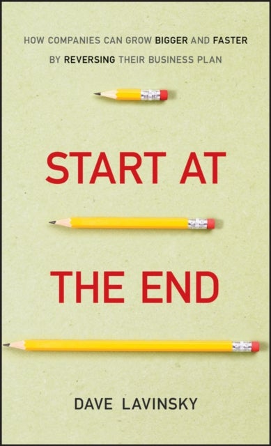 Start at the End - How Companies Can Grow Bigger and Faster by Reversing Their Business Plan