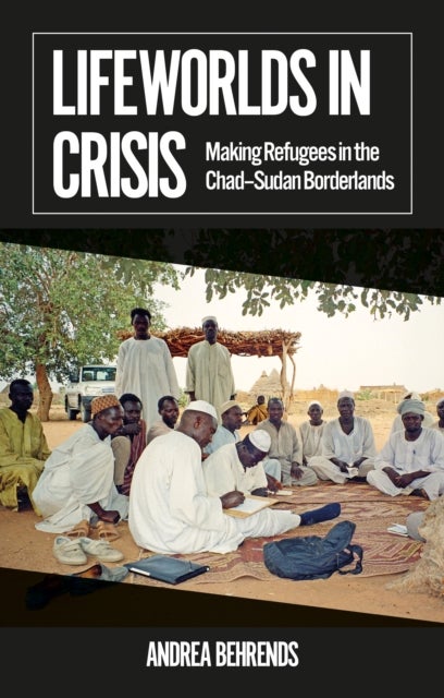 Lifeworlds in Crisis - Making Refugees in the Chad–Sudan Borderlands