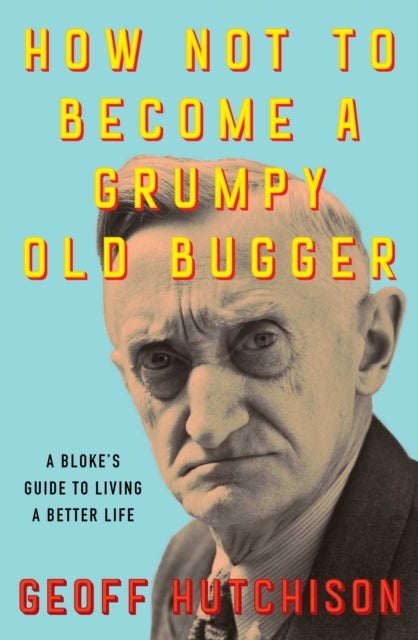 How Not to Become a Grumpy Old Bugger - A Bloke's Guide to Living a Better Life