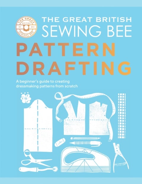 The Great British Sewing Bee: Pattern Drafting - A Beginner’s Guide to Creating Dressmaking Patterns From Scratch