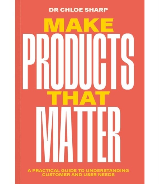 Make Products That Matter - A practical guide to understanding customer and user needs
