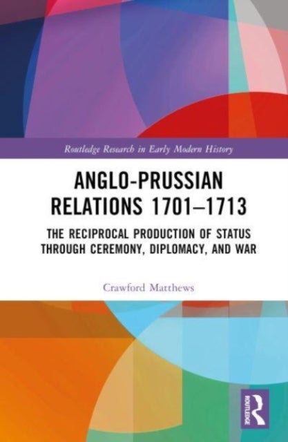 Anglo-Prussian Relations 1701¿1713 - The Reciprocal Production of Status through Ceremony, Diplomacy, and War