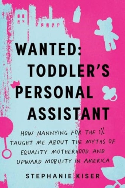 Wanted: Toddler's Personal Assistant - How Nannying for the 1% Taught Me about the Myths of Equality, Motherhood, and Upward Mobility in America