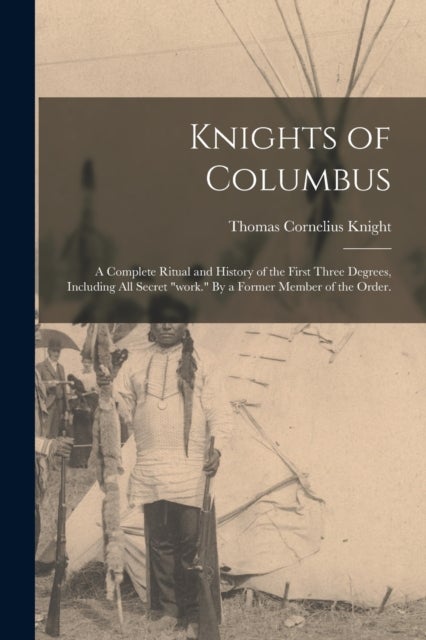 Knights of Columbus - A Complete Ritual and History of the First Three Degrees, Including All Secret "work." By a Former Member of the Order.