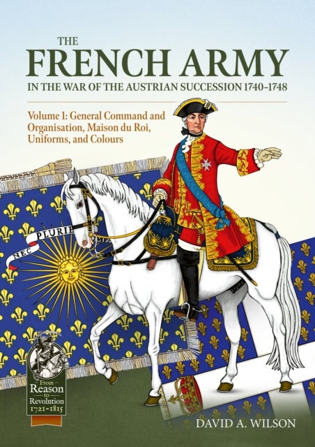 The French Army in the War of the Austrian Succession 1740-1748 Volume 1 - General Command and Organisation, Maison du Roi, Uniforms, and Colours