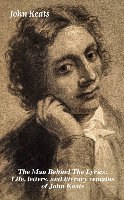 The Man Behind The Lyrics - Life, letters, and literary remains of John Keats: Complete Letters and Two Extensive Biographies of one of the most beloved English Romantic poets