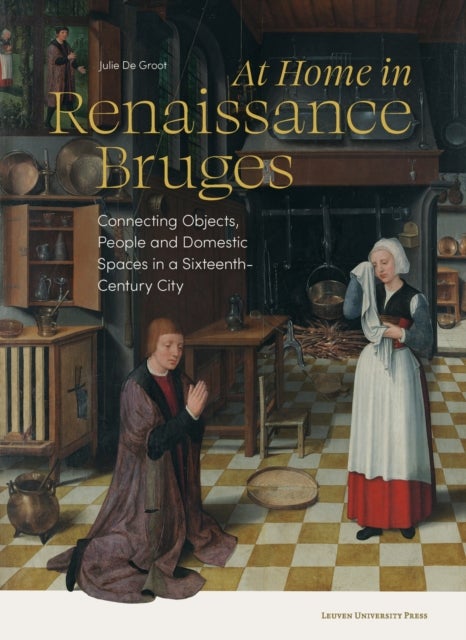 At Home in Renaissance Bruges - Connecting Objects, People and Domestic Spaces in a Sixteenth-Century City