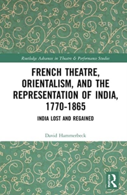 French Theatre, Orientalism, and the Representation of India, 1770-1865 - India Lost and Regained
