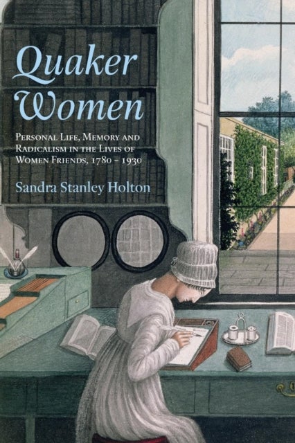 Quaker Women - Personal Life, Memory and Radicalism in the Lives of Women Friends, 1780–1930