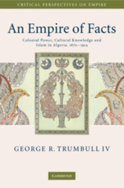 An Empire of Facts - Colonial Power, Cultural Knowledge, and Islam in Algeria, 1870–1914