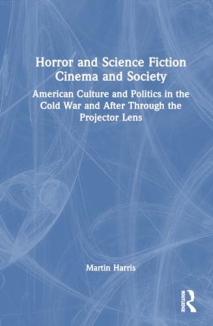 Horror and Science Fiction Cinema and Society - American Culture and Politics in the Cold War and After Through the Projector Lens