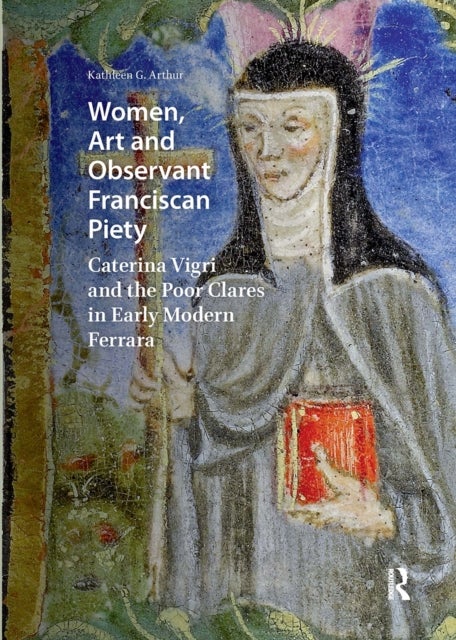 Women, Art and Observant Franciscan Piety - Caterina Vigri and the Poor Clares in Early Modern Ferrara