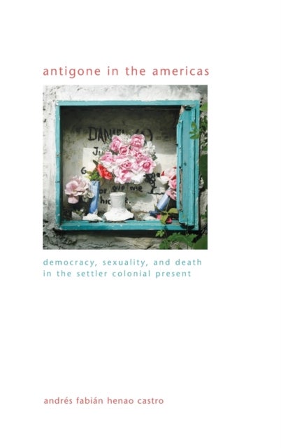Antigone in the Americas - Democracy, Sexuality, and Death in the Settler Colonial Present