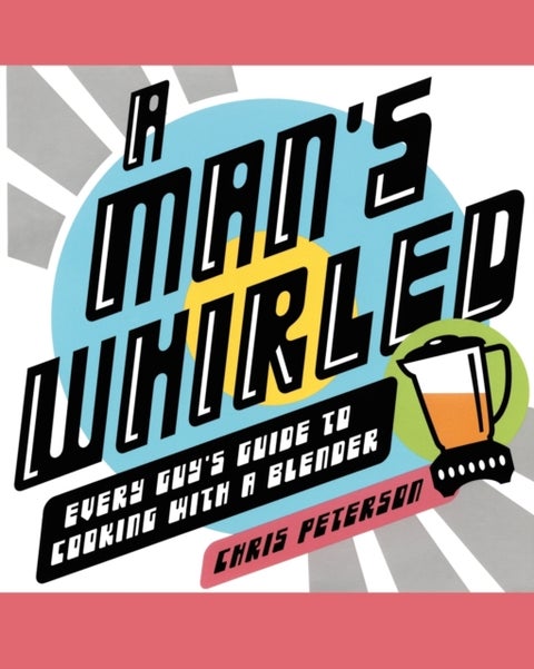 A Man's Whirled - Every Guy's Guide to Cooking with a Blender