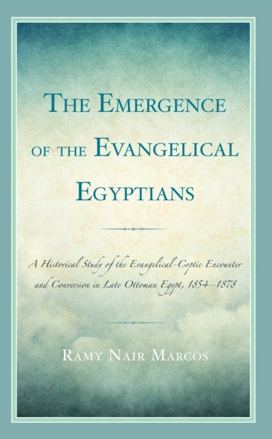 The Emergence of the Evangelical Egyptians - A Historical Study of the Evangelical-Coptic Encounter and Conversion in Late Ottoman Egypt, 1854-1878
