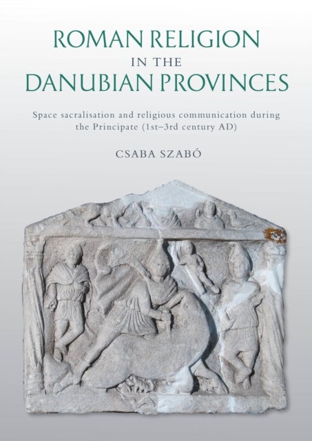 Roman Religion in the Danubian Provinces - Space Sacralisation and Religious Communication during the Principate (1st–3rd century AD)