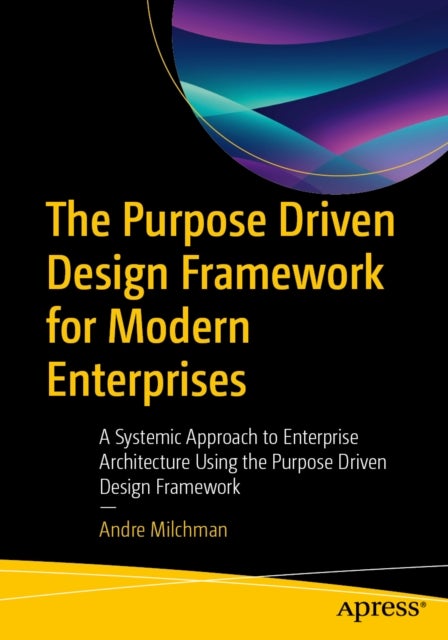 The Purpose Driven Design Framework for Modern Enterprises - A Systemic Approach to Enterprise Architecture Using the Purpose Driven Design Framework