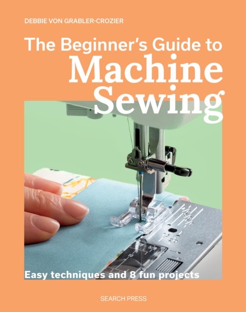 The Beginner's Guide to Machine Sewing - Easy Techniques and 8 Fun Projects