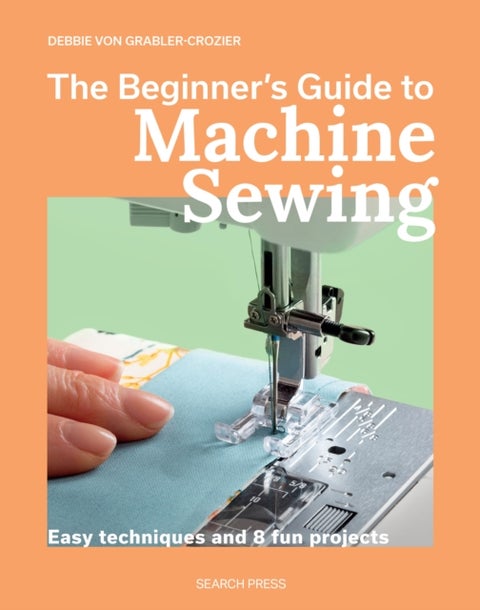 The Beginner's Guide to Machine Sewing - Easy Techniques and 8 Fun Projects
