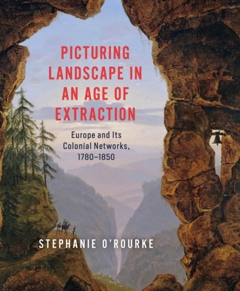 Picturing Landscape in an Age of Extraction - Europe and Its Colonial Networks, 1780–1850