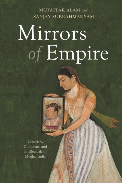 Mirrors of Empire - Courtiers, Diplomats, and Intellectuals in Mughal India