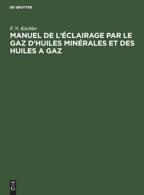 Manuel de l'Eclairage Par Le Gaz d'Huiles Minerales Et Des Huiles a Gaz - Abrege Des Regles a Suivre Dans La Pratique Pour La Construction Et l'Exploitation Des Fabriques a Gaz d'Huiles Minerales