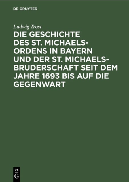 Die Geschichte Des St. Michaels-Ordens in Bayern Und Der St. Michaels-Bruderschaft Seit Dem Jahre 1693 Bis Auf Die Gegenwart