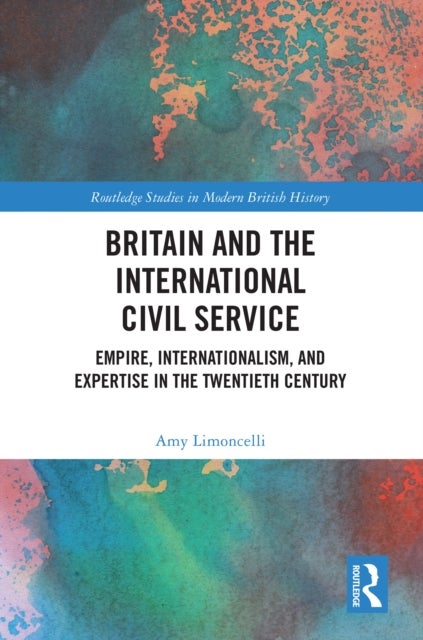 Britain and the International Civil Service - Empire, Internationalism, and Expertise in the Twentieth Century