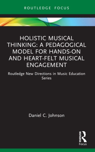 Holistic Musical Thinking: A Pedagogical Model for Hands-On and Heart-Felt Musical Engagement - Routledge New Directions in Music Education Series