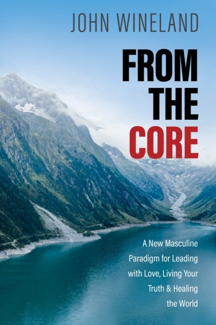 From the Core - A New Masculine Paradigm for Leading with Love, Living Your Truth, and Healing the World