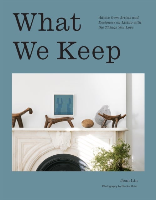What We Keep - Advice from Artists and Designers on Living with the Things You Love
