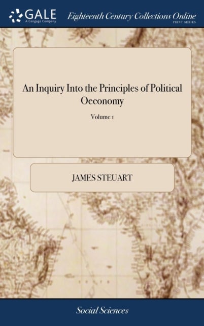 An Inquiry Into the Principles of Political Oeconomy - Being an Essay on the Science of Domestic Policy in Free Nations. By Sir James Steuart, Bart. In two Volumes, ... of 2; Volume 1