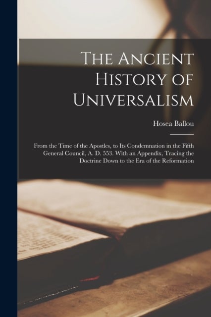 The Ancient History of Universalism - From the Time of the Apostles, to Its Condemnation in the Fifth General Council, A. D. 553. With an Appendix, Tracing the Doctrine Down to the Era of the Reformation
