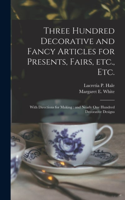 Three Hundred Decorative and Fancy Articles for Presents, Fairs, Etc., Etc.; With Directions for Making - and Nearly One Hundred Decorative Designs