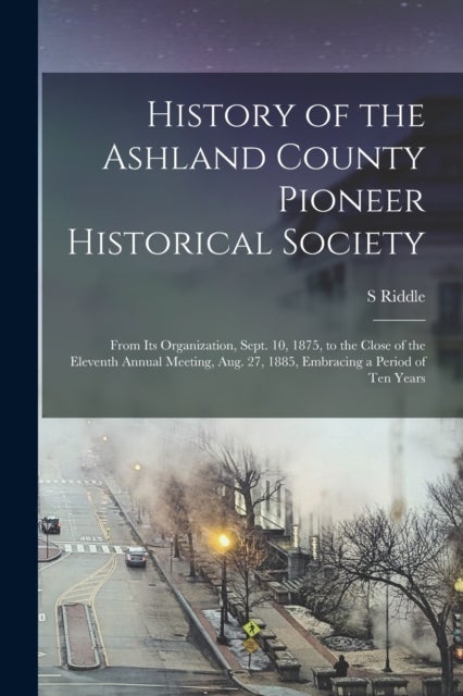 History of the Ashland County Pioneer Historical Society - From Its Organization, Sept. 10, 1875, to the Close of the Eleventh Annual Meeting, Aug. 27, 1885, Embracing a Period of Ten Years