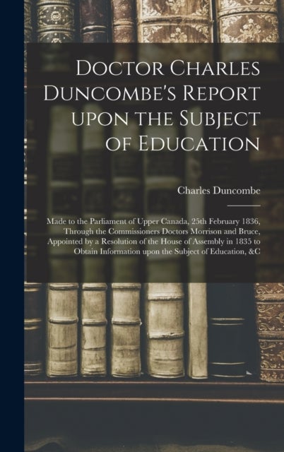 Doctor Charles Duncombe's Report Upon the Subject of Education [microform] - Made to the Parliament of Upper Canada, 25th February 1836, Through the Commissioners Doctors Morrison and Bruce, Appointed by a Resolution of the House of Assembly in 1835 To...