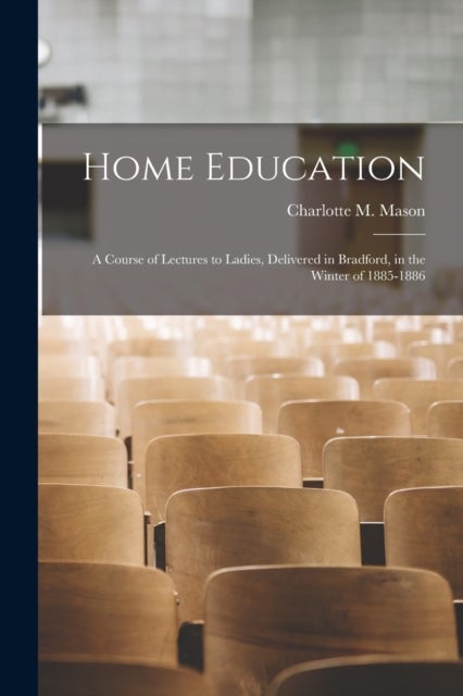Home Education - a Course of Lectures to Ladies, Delivered in Bradford, in the Winter of 1885-1886