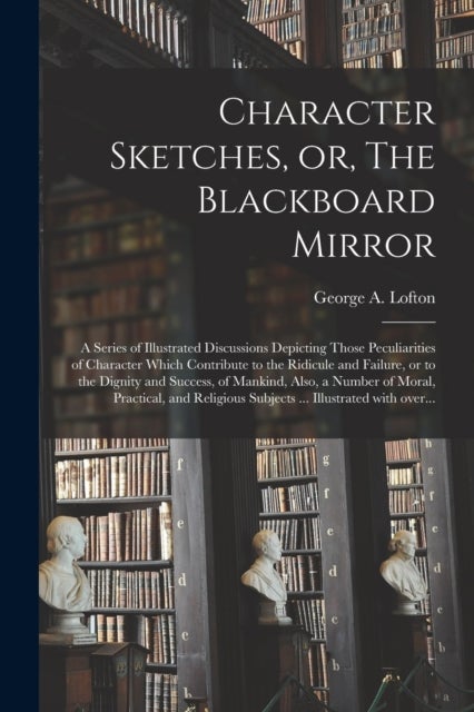 Character Sketches, or, The Blackboard Mirror [microform] - a Series of Illustrated Discussions Depicting Those Peculiarities of Character Which Contribute to the Ridicule and Failure, or to the Dignity and Success, of Mankind, Also, a Number of Moral, ...