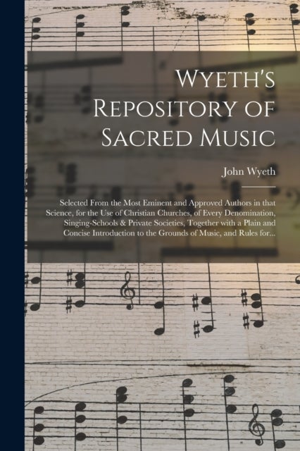 Wyeth's Repository of Sacred Music - Selected From the Most Eminent and Approved Authors in That Science, for the Use of Christian Churches, of Every Denomination, Singing-schools & Private Societies, Together With a Plain and Concise Introduction To...