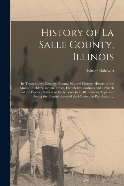 History of La Salle County, Illinois [microform] - Its Topography, Geology, Botany, Natural History, History of the Mound Builders, Indian Tribes, French Explorations and a Sketch of the Pioneer Settlers of Each Town to 1840: With an Appendix Giving...