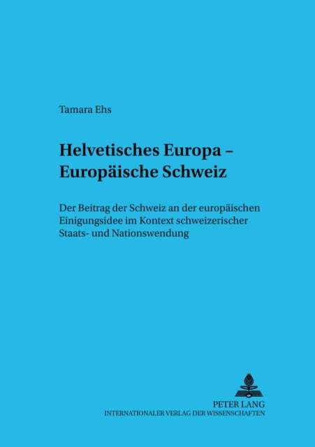 Helvetisches Europa - Europaeische Schweiz - Der Beitrag Der Schweiz an Der Europaeischen Einigungsidee Im Kontext Schweizerischer Staats- Und Nationswerdung