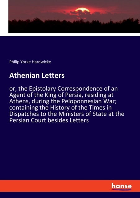 Athenian Letters - or, the Epistolary Correspondence of an Agent of the King of Persia, residing at Athens, during the Peloponnesian War; containing the History of the Times in Dispatches to the Ministers of State at the Persian Court besides Letters