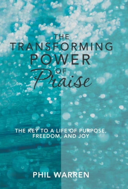 The Transforming Power of Praise - The Key to a Life of Purpose, Freedom, and Joy