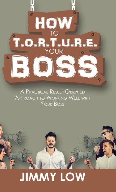 How to T.O.R.T.U.R.E. Your Boss - A Practical Result-Oriented Approach to Working Well with Your Boss