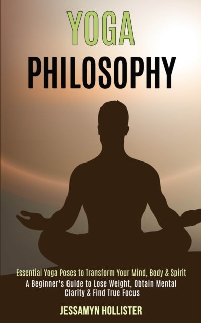 Yoga Philosophy - Essential Yoga Poses to Transform Your Mind, Body & Spirit (A Beginner's Guide to Lose Weight, Obtain Mental Clarity & Find True Focus)