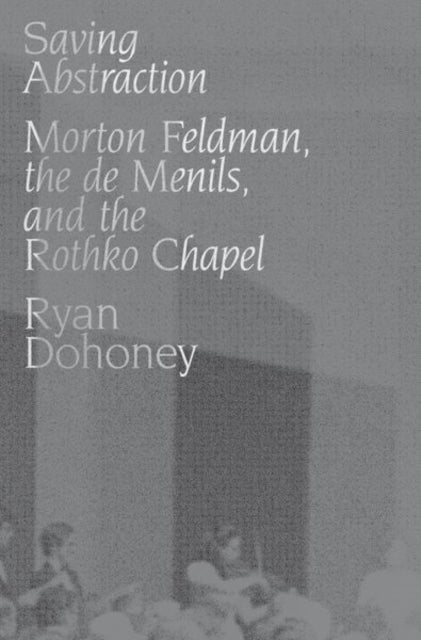 Saving Abstraction - Morton Feldman, the de Menils, and the Rothko Chapel