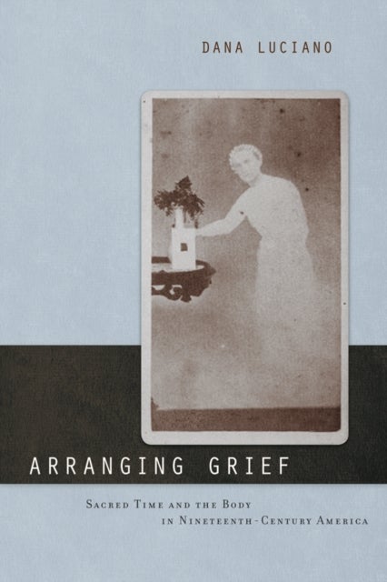 Arranging Grief - Sacred Time and the Body in Nineteenth-Century America