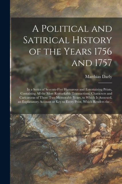 A Political and Satirical History of the Years 1756 and 1757 - in a Series of Seventy-five Humorous and Entertaining Prints, Containing All the Most Remarkable Transactions, Characters and Caricaturas of Those Two Memorable Years, to Which is Annexed, ...