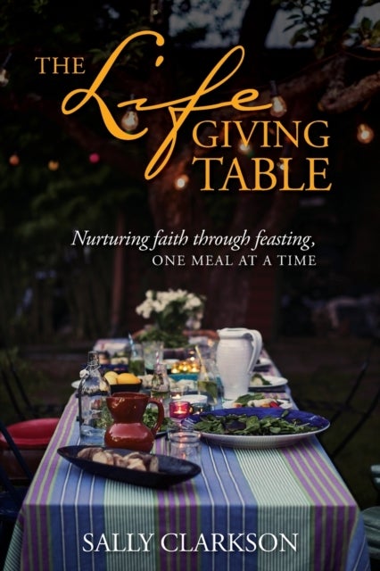 The Lifegiving Table - Nurturing Faith through Feasting, One Meal at a Time